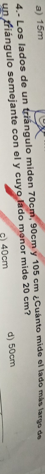 a) 15m
4.- Los lados de un triángulo miden 70cm, 90cm y 105 cm ¿Cuánto mide el lado más largo de
un triángulo semejante con el y cuyo lado menor mide 20 cm?
c) 40cm d) 50cm