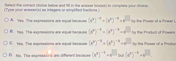 Select the correct choice below and fill in the answer box(es) to complete your choice.
(Type your answer(s) as integers or simplified fractions.)
A. Yes. The expressions are equal because (6^9)^-5=(6^5)^-9=6^(□) by the Power of a Power L
B. Yes. The expressions are equal because (6^9)^-5=(6^5)^-9=6^(□) by the Product of Powers
C. Yes. The expressions are equal because (6^9)^-5=(6^5)^-9=6^(□) by the Power of a Produc
D. No. The expressions are different because (6^9)^-5=6^(□) but (6^5)^-9=6^(□).