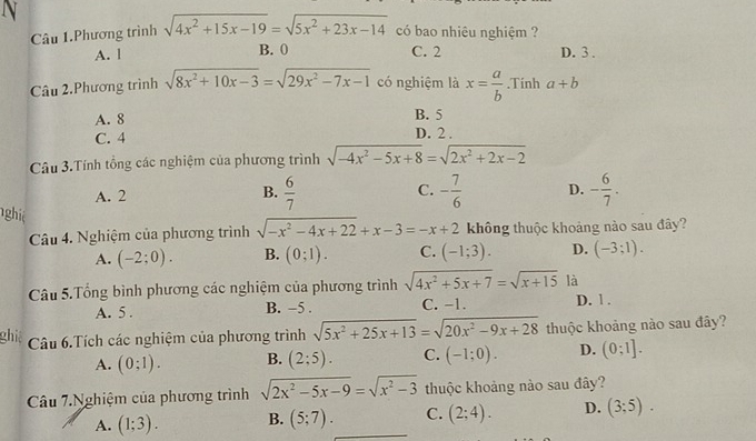 Câu 1.Phương trình sqrt(4x^2+15x-19)=sqrt(5x^2+23x-14) có bao nhiêu nghiệm ?
A. | B. 0 C. 2 D. 3 .
Câu 2.Phương trình sqrt(8x^2+10x-3)=sqrt(29x^2-7x-1) có nghiệm là x= a/b .Tinh a+b
A. 8 B. 5
C. 4
D. 2 .
Câu 3.Tính tổng các nghiệm của phương trình sqrt(-4x^2-5x+8)=sqrt(2x^2+2x-2)
A. 2
B.  6/7  - 7/6  D. - 6/7 .
C.
nghiê C. (-1;3). D. (-3;1).
Câu 4. Nghiệm của phương trình sqrt(-x^2-4x+22)+x-3=-x+2 không thuộc khoảng nào sau đây?
A. (-2;0). B. (0;1).
Câu 5.Tổng bình phương các nghiệm của phương trình sqrt(4x^2+5x+7)=sqrt(x+15) là
A. 5 . B. -5 . C. -1. D. 1 .
hi Câu 6.Tích các nghiệm của phương trình sqrt(5x^2+25x+13)=sqrt(20x^2-9x+28) thuộc khoảng nào sau đây?
A. (0;1). B. (2;5). C. (-1;0). D. (0;1].
Câu 7.Nghiệm của phương trình sqrt(2x^2-5x-9)=sqrt(x^2-3) thuộc khoảng nào sau đây?
A. (1;3). B. (5;7). C. (2;4). D. (3;5).