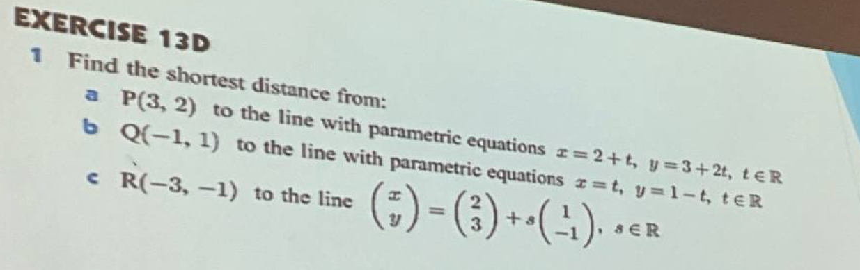 Find the shortest distance from: 
a P(3,2) to the line with parametric equations x=2+t, y=3+2t, t∈ R
b Q(-1,1) to the line with parametric equations x=t, y=1-t, t∈ R
c R(-3,-1) to the line beginpmatrix x yendpmatrix =beginpmatrix 2 3endpmatrix +sbeginpmatrix 1 -1endpmatrix , s∈ R