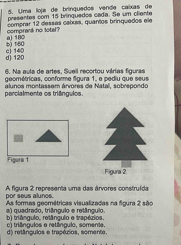 Uma loja de brinquedos vende caixas de
presentes com 15 brinquedos cada. Se um cliente
comprar 12 dessas caixas, quantos brinquedos ele
comprará no total?
a) 180
b) 160
c) 140
d) 120
6. Na aula de artes, Sueli recortou várias figuras
geométricas, conforme figura 1, e pediu que seus
alunos montassem árvores de Natal, sobrepondo
parcialmente os triângulos.
Figura 1
A figura 2 representa uma das árvores construída
por seus alunos.
As formas geométricas visualizadas na figura 2 são
a) quadrado, triângulo e retângulo.
b) triângulo, retângulo e trapézios.
c) triângulos e retângulo, somente.
d) retângulos e trapézios, somente.