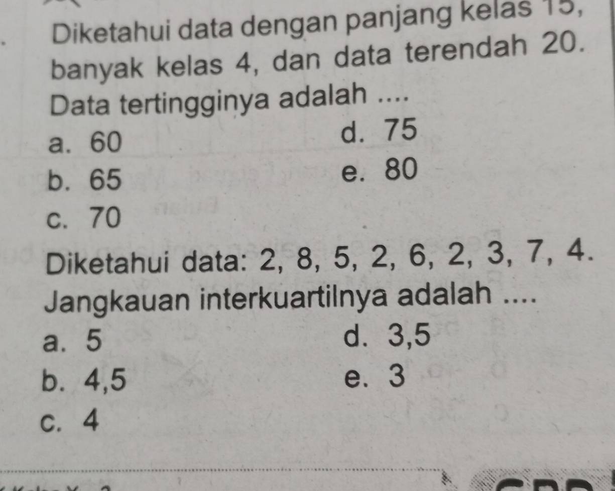 Diketahui data dengan panjang kelas 15,
banyak kelas 4, dan data terendah 20.
Data tertingginya adalah ....
a. 60 d. 75
b. 65 e. 80
c. 70
Diketahui data: 2, 8, 5, 2, 6, 2, 3, 7, 4.
Jangkauan interkuartilnya adalah ....
a. 5 d. 3, 5
b. 4, 5 e. 3
c. 4