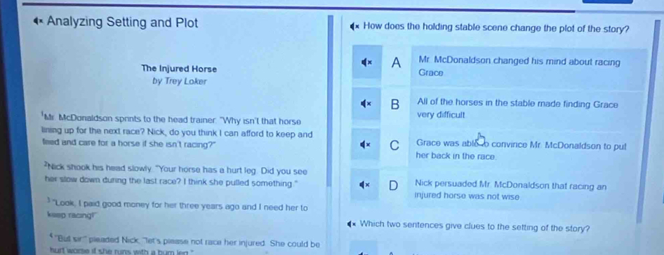 Analyzing Setting and Plot How does the holding stable scene change the plot of the story?
A Mr. McDonaldson changed his mind about racing
The Injured Horse Grace
by Trey Loker
B All of the horses in the stable made finding Grace
'Mr. McDonaldson sprints to the head trainer. "Why isn't that horse very difficult
lining up for the next race? Nick, do you think I can afford to keep and Grace was able o convince Mr. McDonaldson to pul
feed and care for a horse if she isn't racing?" C her back in the race.
"Nick shook his head slowly "Your horse has a hurt leg. Did you see
her slow down during the last race? I think she pulled something." Nick persuaded Mr. McDonaldson that racing an
injured horse was not wise
"Look, I paid good money for her three years ago and I need her to
keep racing!" Which two sentences give clues to the setting of the story?
"But sir," pleaded Nick, "let's please not race her injured. She could be
hurt wome if she runs with a burn len .''