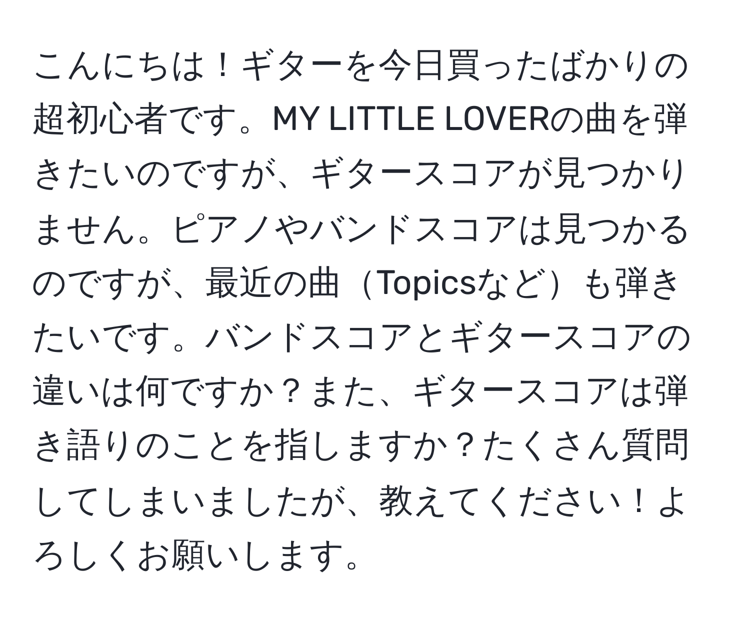 こんにちは！ギターを今日買ったばかりの超初心者です。MY LITTLE LOVERの曲を弾きたいのですが、ギタースコアが見つかりません。ピアノやバンドスコアは見つかるのですが、最近の曲Topicsなども弾きたいです。バンドスコアとギタースコアの違いは何ですか？また、ギタースコアは弾き語りのことを指しますか？たくさん質問してしまいましたが、教えてください！よろしくお願いします。