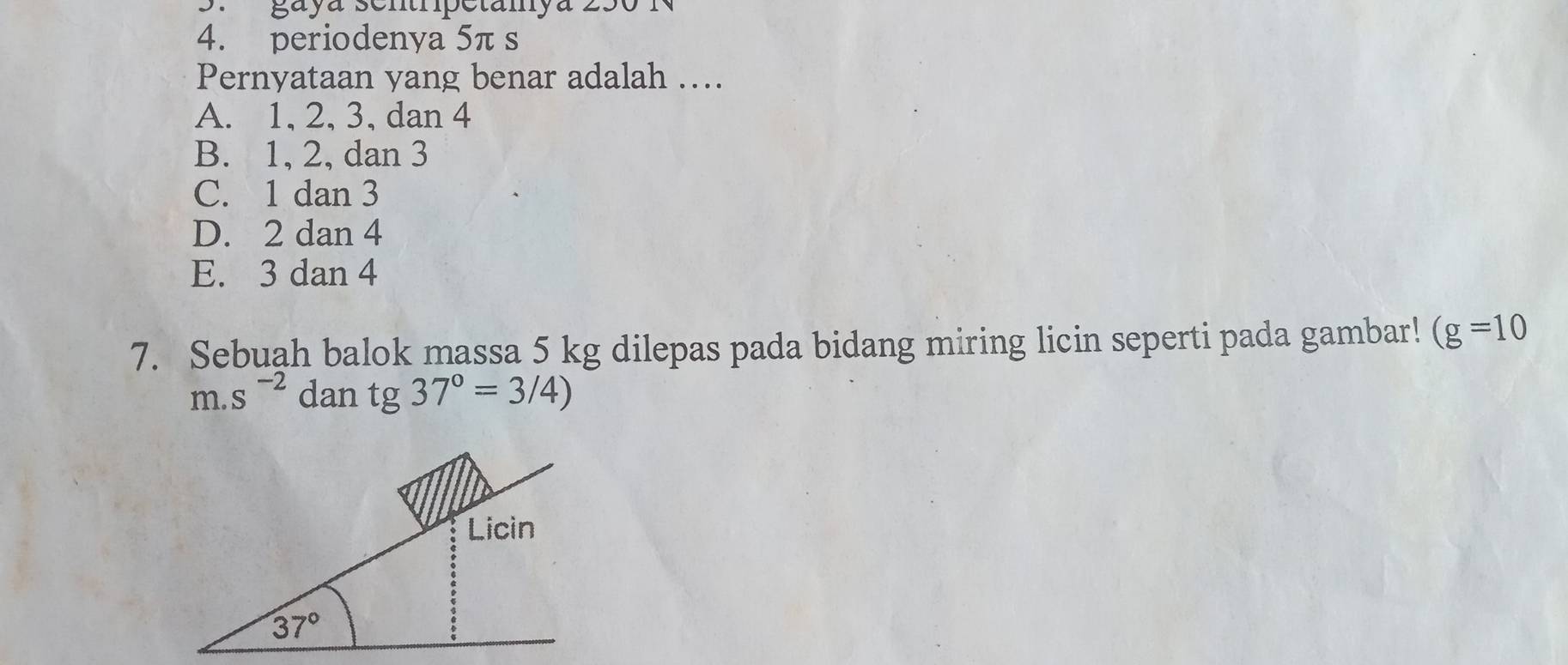 gayá sentrpetamya 250 
4. periodenya 5π s
Pernyataan yang benar adalah …..
A. 1, 2, 3, dan 4
B. 1, 2, dan 3
C. 1 dan 3
D. 2 dan 4
E. 3 dan 4
7. Sebuah balok massa 5 kg dilepas pada bidang miring licin seperti pada gambar! (g=10
m.s^(-2) dan tg 37°=3/4)