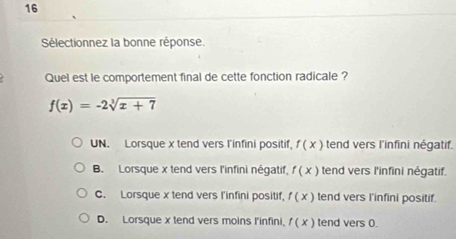 Sélectionnez la bonne réponse.
Quel est le comportement final de cette fonction radicale ?
f(x)=-2sqrt[3](x+7)
UN. Lorsque x tend vers l'infini positif, f( x ) tend vers l’infini négatif.
B. Lorsque x tend vers l'infini négatif, f(x) tend vers l'infini négatif.
C. Lorsque x tend vers l'infini positif, f(x) tend vers I’infini positif.
D. Lorsque x tend vers moins I'infini, f(x) tend vers 0.