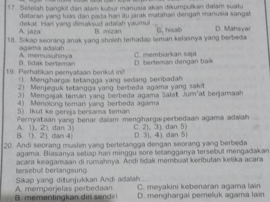 ， 
17. Setelah bangkit dari alam kubur manusia akan dikumpulkan dalam suatu
dataran yang luas dan pada hari itu jarak matahari dengan manusia sangat
dekat. Hari yang dimaksud adalah yaumul
A. jaza' B. mizan C. hisab
D. Mahsyar
18. Sikap seorang anak yang sholeh terhadap teman kelasnya yang berbeda
agama adalah …
A. memusuhinya C. membiarkan saja
B. tidak berteman D. berteman dengan baik
19. Perhatikan pernyataan berikut ini!
1) Menghargai tetangga yang sedang beribadah
2) Menjeguk tetangga yang berbeda agama yang sakit
3) Mengajak teman yang berbeda agama Salat Jum'at berjamaah
4) Menolong teman yang berbeda agama
5) Ikut ke gereja bersama teman
Pernyataan yang benar dalam menghargaiperbedaan agama adalah ....
A. 1), 2), dan 3) C. 2), 3), dan 5)
B、 1)、2),dan 4) D. 3), 4). dan 5)
20. Andi seorang muslim yang bertetangga dengan seorang yang berbeda
agama. Biasanya setiap hari minggu sore tetangganya tersebut mengadakan
acara keagamaan di rumahnya. Andi tidak membuat keributan ketika acara
tersebut berlangsung
Sikap yang ditunjukkan Andi adalah ....
A. memperjelas perbedaan C. meyakini kebenaran agama lain
B. mementingkan diri sendiri D. menghargai pemeluk agama lain