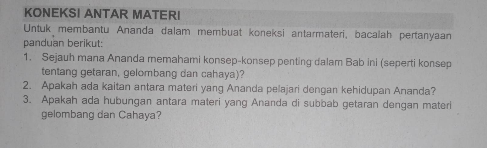 KONEKSI ANTAR MATERI 
Untuk membantu Ananda dalam membuat koneksi antarmateri, bacalah pertanyaan 
panduan berikut: 
1. Sejauh mana Ananda memahami konsep-konsep penting dalam Bab ini (seperti konsep 
tentang getaran, gelombang dan cahaya)? 
2. Apakah ada kaitan antara materi yang Ananda pelajari dengan kehidupan Ananda? 
3. Apakah ada hubungan antara materi yang Ananda di subbab getaran dengan materi 
gelombang dan Cahaya?