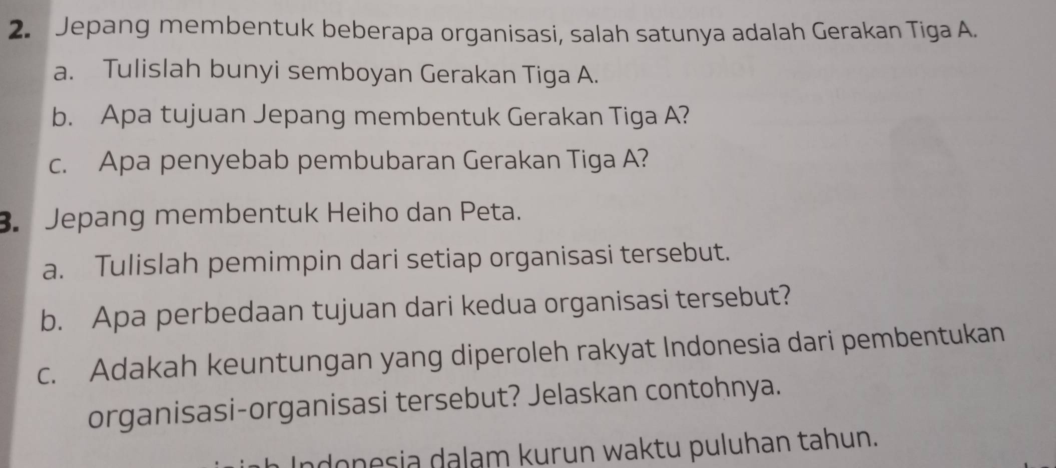 Jepang membentuk beberapa organisasi, salah satunya adalah Gerakan Tiga A. 
a. Tulislah bunyi semboyan Gerakan Tiga A. 
b. Apa tujuan Jepang membentuk Gerakan Tiga A? 
c. Apa penyebab pembubaran Gerakan Tiga A? 
3. Jepang membentuk Heiho dan Peta. 
a. Tulislah pemimpin dari setiap organisasi tersebut. 
b. Apa perbedaan tujuan dari kedua organisasi tersebut? 
c. Adakah keuntungan yang diperoleh rakyat Indonesia dari pembentukan 
organisasi-organisasi tersebut? Jelaskan contohnya. 
ndonesia dalam kurun waktu puluhan tahun.