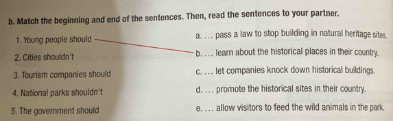 Match the beginning and end of the sentences. Then, read the sentences to your partner.
1. Young people should a. .. . pass a law to stop building in natural heritage sites.
2. Cities shouldn't b. . . . learn about the historical places in their country.
3. Tourism companies should c. . . . let companies knock down historical buildings.
4. National parks shouldn't d. . . . promote the historical sites in their country.
5. The government should e. . . . allow visitors to feed the wild animals in the park.