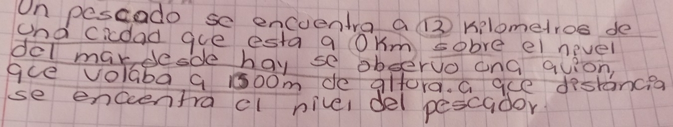 On pescado se encuentra a ( kilometros de 
and cicoad gue esta a OKm sobre ei nevel 
del mardesde hay se obseruo onG quion, 
gce volaba 9 100m de glfora. G ace distancea 
se enceentracl nivel del pescador