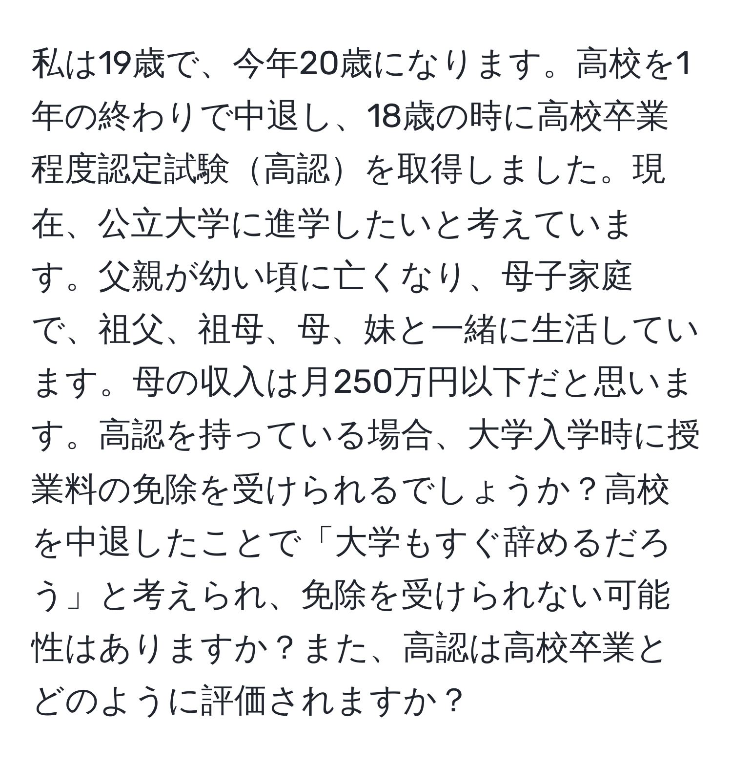 私は19歳で、今年20歳になります。高校を1年の終わりで中退し、18歳の時に高校卒業程度認定試験高認を取得しました。現在、公立大学に進学したいと考えています。父親が幼い頃に亡くなり、母子家庭で、祖父、祖母、母、妹と一緒に生活しています。母の収入は月250万円以下だと思います。高認を持っている場合、大学入学時に授業料の免除を受けられるでしょうか？高校を中退したことで「大学もすぐ辞めるだろう」と考えられ、免除を受けられない可能性はありますか？また、高認は高校卒業とどのように評価されますか？