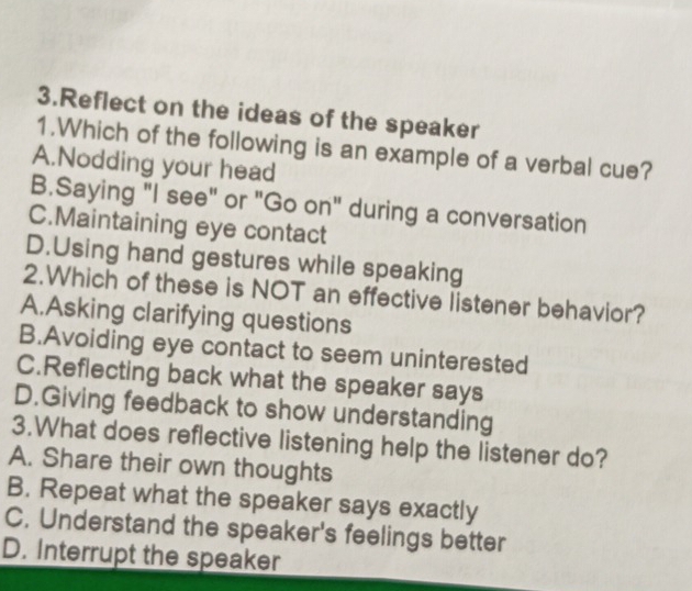 Reflect on the ideas of the speaker
1.Which of the following is an example of a verbal cue?
A.Nodding your head
B.Saying "I see" or "Go on" during a conversation
C.Maintaining eye contact
D.Using hand gestures while speaking
2.Which of these is NOT an effective listener behavior?
A.Asking clarifying questions
B.Avoiding eye contact to seem uninterested
C.Reflecting back what the speaker says
D.Giving feedback to show understanding
3.What does reflective listening help the listener do?
A. Share their own thoughts
B. Repeat what the speaker says exactly
C. Understand the speaker's feelings better
D. Interrupt the speaker