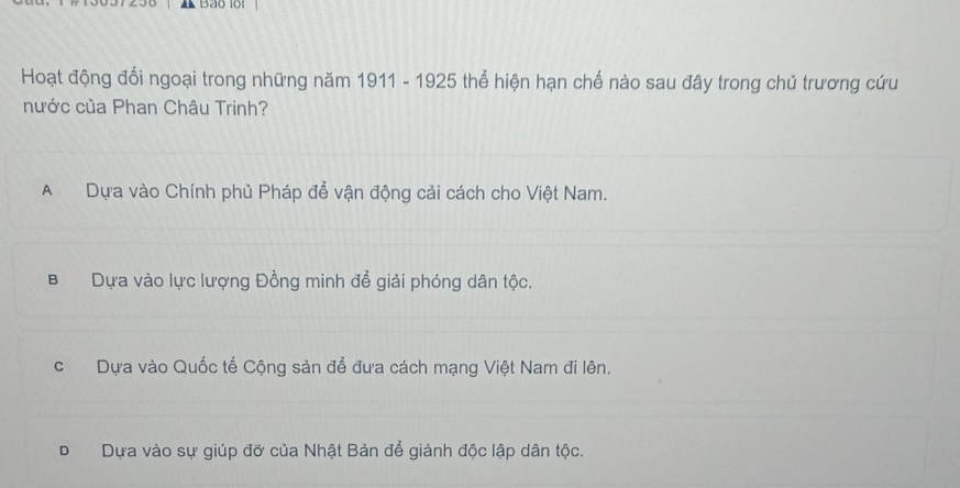 Bảo lổi
Hoạt động đổi ngoại trong những năm 1911 - 1925 thể hiện hạn chế nào sau đây trong chủ trương cứu
nước của Phan Châu Trinh?
A Dựa vào Chính phủ Pháp để vận động cải cách cho Việt Nam.
B Dựa vào lực lượng Đồng minh để giải phóng dân tộc.
c Dựa vào Quốc tế Cộng sản để đưa cách mạng Việt Nam đi lên.
DDựa vào sự giúp đỡ của Nhật Bản để giành độc lập dân tộc.