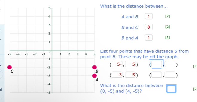 What is the distance between...
A and B 1 [2]
B and C 8 [2]
B and A 1 [1] 
ist four points that have distance 5 from 
oint B. These may be off the graph. 
□  
`5 ) (□ ,□ ) [4 
5- ' □ 
(□
-3 , □ 5 ) (□ ,□ )
What is the distance between 
aland (4,-5) ? □ [2]
(0,-5)