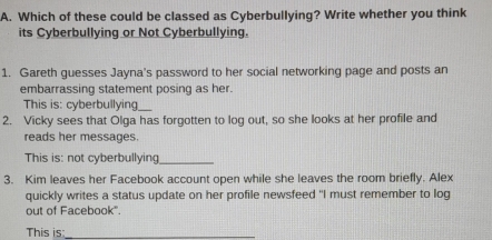 Which of these could be classed as Cyberbullying? Write whether you think 
its Cyberbullying or Not Cyberbullying. 
1. Gareth guesses Jayna's password to her social networking page and posts an 
embarrassing statement posing as her. 
This is: cyberbullying_ 
2. Vicky sees that Olga has forgotten to log out, so she looks at her profile and 
reads her messages. 
This is: not cyberbullying_ 
3. Kim leaves her Facebook account open while she leaves the room briefly. Alex 
quickly writes a status update on her profile newsfeed "I must remember to log 
out of Facebook". 
This is_