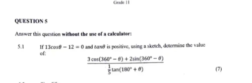 Grade I I 
QUESTION 5 
Answer this question without the use of a calculator: 
5.1 If 13cos θ -12=0 and tαnθ is positive, using a sketch, determine the value 
of:
frac 3cos (360°-θ )+2sin (360°-θ ) 1/5 tan (180°+θ ) (7)