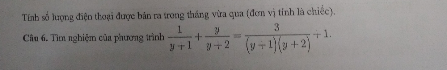 Tính số lượng điện thoại được bán ra trong tháng vừa qua (đơn vị tính là chiếc). 
Câu 6. Tìm nghiệm của phương trình  1/y+1 + y/y+2 = 3/(y+1)(y+2) +1.