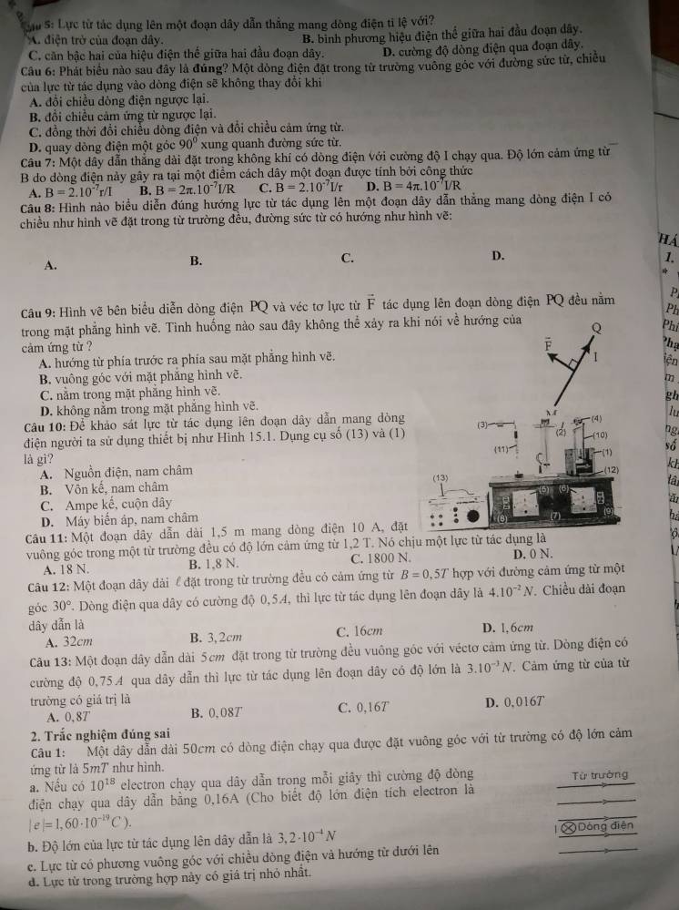 Su S: Lực từ tác dụng lên một đoạn dây dẫn thắng mang đòng điện tỉ lệ với?
A. điện trở của đoạn dây.
C. căn bậc hai của hiệu điện thế giữa hai đầu đoạn dây. B. bình phương hiệu điện thể giữa hai đầu đoạn dây.
D. cường độ dòng điện qua đoạn dây.
Câu 6: Phát biểu nào sau đây là đứng? Một dòng điện đặt trong từ trường vuông góc với đường sức từ, chiều
của lực từ tác dụng vào dòng điện sẽ không thay đổi khi
A. đổi chiều dòng điện ngược lại.
B. đổi chiều cảm ứng từ ngược lại.
C. đồng thời đổi chiều dòng điện và đổi chiều cảm ứng từ.
D. quay dòng điện một góc 90° xung quanh đường sức từ.
Câu 7: Một dây dẫn thắng dài đặt trong không khí có dòng điện với cường độ I chạy qua. Độ lớn cảm ứng từ
B do dòng điện này gây ra tại một điểm cách dây một đoạn được tính bởi công thức
A. B=2.10^(-7)r/I B. B=2π .10^(-7)I/R C. B=2.10^(-7)I/r D. B=4π .10^(-7)I/R
Câu 8: Hình nào biểu diễn đúng hướng lực từ tác dụng lên một đoạn dây dẫn thẳng mang dòng điện I có
chiều như hình vẽ đặt trong từ trường đều, đường sức từ có hướng như hình vẽ:
HA
D.
A.
B.
C.
1.
*
Câu 9: Hình vẽ bên biểu diễn dòng điện PQ và véc tơ lực từ vector F tác dụng lên đoạn dòng điện PQ đều nằm P
Ph
trong mặt phẳng hình vẽ. Tình huống nào sau đây không thể xảy ra kPhi
cảm ứng từ ?
Phạ
A. hướng từ phía trước ra phía sau mặt phẳng hình vẽ.
iện
B. vuông góc với mặt phăng hình vẽ.
C. nằm trong mặt phẳng hình vẽ.m
D. không nằm trong mặt phẳng hình vẽ.gh
Câu 10: Để khảo sát lực từ tác dụng lên đoạn dây dẫn mang dònglu
điện người ta sử dụng thiết bị như Hình 15.1. Dụng cụ số (13) và (1)
ng
số
là gì?
A. Nguồn điện, nam châm  kh
tâ
B. Vôn kế, nam châm
C. Ampe kế, cuộn dây
D. Máy biến áp, nam châm
h
Câu 11: Một đoạn dây dẫn dài 1,5 m mang dòng điện 10 A, đặt
vuông góc trong một từ trường đều có độ lớn cảm ứng từ 1,2 T. Nó chịu một lực từ tác dụng lào
A. 18 N. B. 1.8 N. C. 1800 N. D. 0 N.
Câu 12: Một đoạn dây dài l đặt trong từ trường đều có cảm ứng từ B=0.5T hợp với đường cảm ứng từ một
góc 30° 7. Dòng điện qua dây có cường độ 0,5.4, thì lực từ tác dụng lên đoạn dây là 4.10^(-2)N Chiều dài đoạn
dây dẫn là D. 1,6cm
A. 32cm B. 3,2cm C. 16cm
Câu 13: Một đoạn dây dẫn dài 5cm đặt trong từ trường đều vuông góc với véctơ cảm ứng từ. Dòng điện có
cường độ 0,75A qua dây dẫn thì lực từ tác dụng lên đoạn dây có độ lớn là 3.10^(-3)N.Cảm ứng từ của từ
trường có giá trị là D. 0,0167
A. 0,87 B. 0,08T C. 0,16T
2. Trắc nghiệm đúng sai
Câu 1: Một dây dẫn dài 50cm có dòng điện chạy qua được đặt vuông góc với từ trường có độ lớn cảm
ứng từ là 5mT như hình.
a. Nếu có 10^(18) electron chạy qua dây dẫn trong mỗi giây thì cường độ đòng Từ trường
điện chạy qua dây dẫn bằng 0,16A (Cho biết độ lớn điện tích electron là
|e|=1,60· 10^(-19)C).
b. Độ lớn của lực từ tác dụng lên dây dẫn là 3,2· 10^(-4)N l  Dòng điện
c. Lực từ có phương vuông góc với chiều dòng điện và hướng từ đưới lên
d. Lực từ trong trường hợp này có giá trị nhỏ nhất.