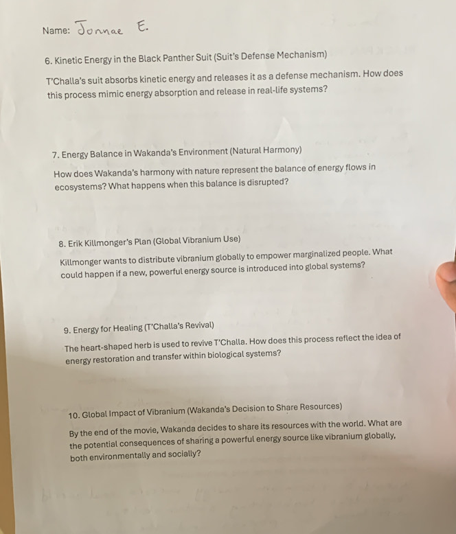 Name: 
6. Kinetic Energy in the Black Panther Suit (Suit’s Defense Mechanism) 
T’Challa’s suit absorbs kinetic energy and releases it as a defense mechanism. How does 
this process mimic energy absorption and release in real-life systems? 
7. Energy Balance in Wakanda’s Environment (Natural Harmony) 
How does Wakanda’s harmony with nature represent the balance of energy flows in 
ecosystems? What happens when this balance is disrupted? 
8. Erik Killmonger’s Plan (Global Vibranium Use) 
Killmonger wants to distribute vibranium globally to empower marginalized people. What 
could happen if a new, powerful energy source is introduced into global systems? 
9. Energy for Healing (T’Challa’s Revival) 
The heart-shaped herb is used to revive T’Challa. How does this process reflect the idea of 
energy restoration and transfer within biological systems? 
10. Global Impact of Vibranium (Wakanda’s Decision to Share Resources) 
By the end of the movie, Wakanda decides to share its resources with the world. What are 
the potential consequences of sharing a powerful energy source like vibranium globally, 
both environmentally and socially?