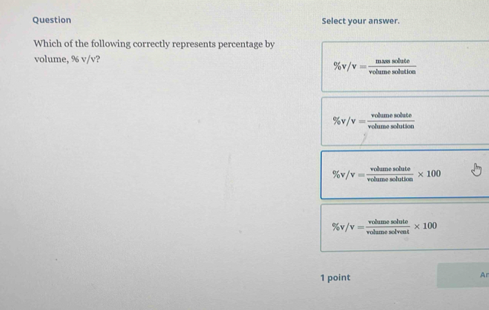 Question Select your answer.
Which of the following correctly represents percentage by
volume, 96 v/v?
% v/v= masssolute/volumesolution 
% v/v= volumesolute/volumesolution 
% v/v= volumesolute/volumesolution * 100
% v/v= volumesolute/volumesolvent * 100
1 point
Ar