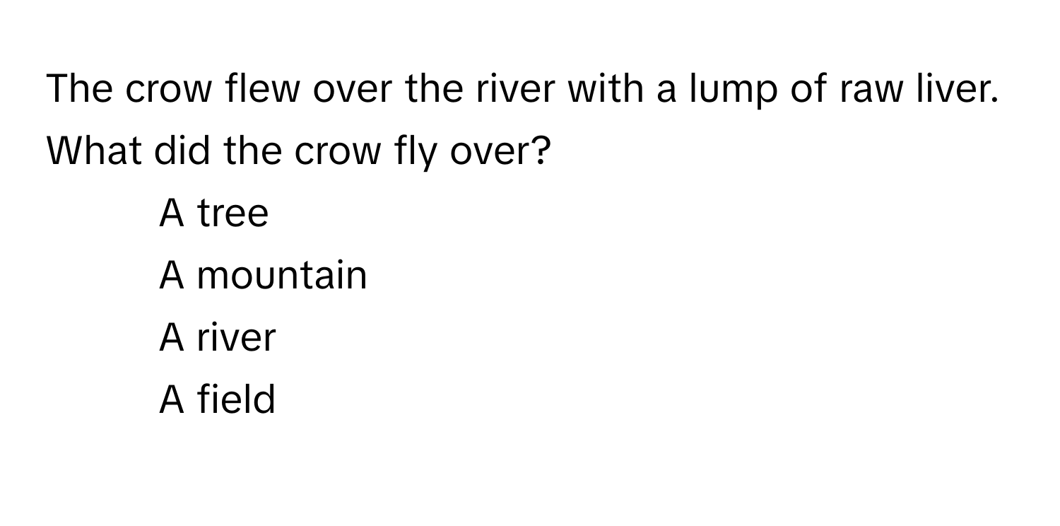 The crow flew over the river with a lump of raw liver. What did the crow fly over?

1) A tree 
2) A mountain 
3) A river 
4) A field