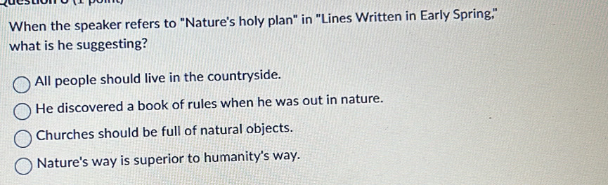 When the speaker refers to "Nature's holy plan" in "Lines Written in Early Spring,"
what is he suggesting?
All people should live in the countryside.
He discovered a book of rules when he was out in nature.
Churches should be full of natural objects.
Nature's way is superior to humanity's way.