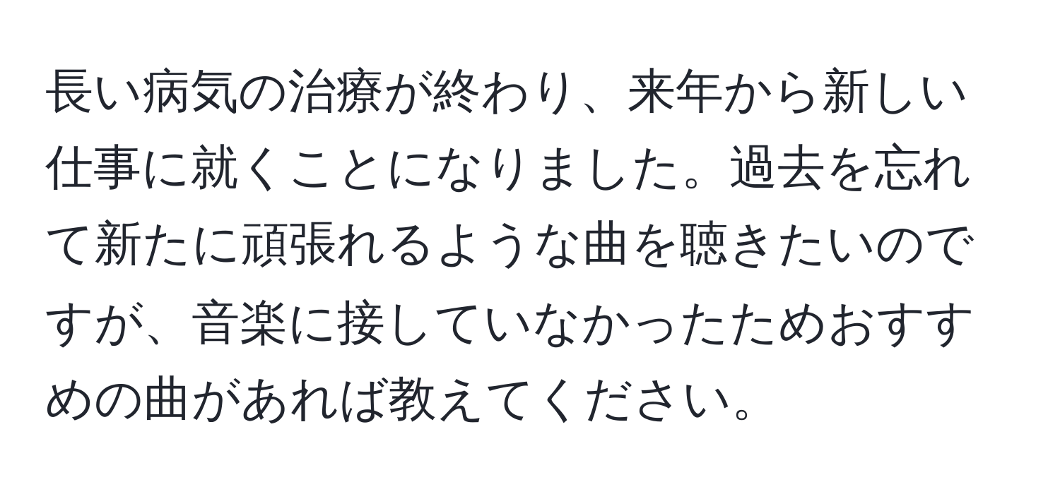 長い病気の治療が終わり、来年から新しい仕事に就くことになりました。過去を忘れて新たに頑張れるような曲を聴きたいのですが、音楽に接していなかったためおすすめの曲があれば教えてください。