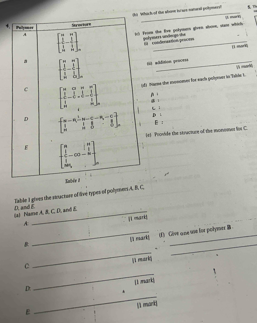 ch of the above is/are natural polymers? 5.Th
[1 mark]
m the five polymers given above, state which
lymers undergo the
condensation process
[1 mark
ii) addition process
[1 mark|
Name the monomer for each polymer in Table 1.
A:
B ；
C :
D:
E :
e) Provide the structure of the monomer for C.
Table 1 gives the structure of five types of polymers A, B, C,
D, and E.
(a) Name A, B, C, D, and E.
¯ [1 mark]
A:
_[1 mark] (f) Give one use for polymer B .
B:
_
_
[1 mark]
C:
_
[1 mark]
D:
_
A
[1 mark]
E