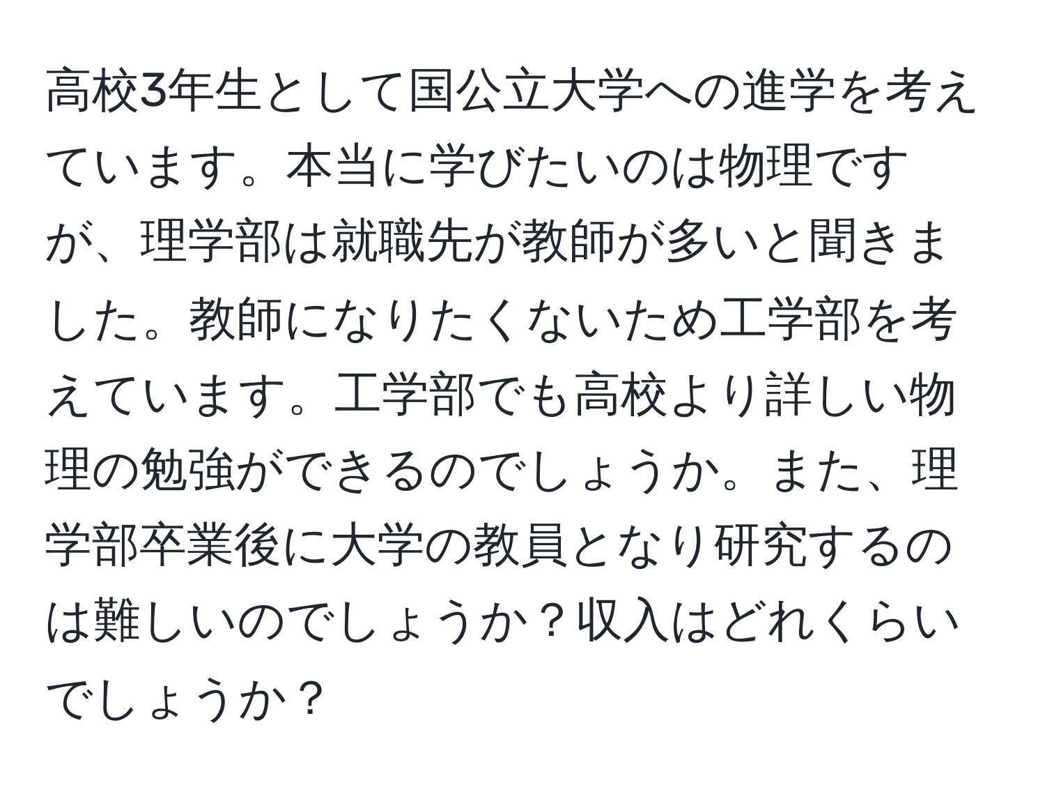 高校3年生として国公立大学への進学を考えています。本当に学びたいのは物理ですが、理学部は就職先が教師が多いと聞きました。教師になりたくないため工学部を考えています。工学部でも高校より詳しい物理の勉強ができるのでしょうか。また、理学部卒業後に大学の教員となり研究するのは難しいのでしょうか？収入はどれくらいでしょうか？