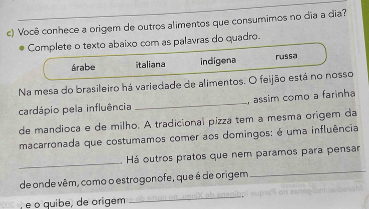 Você conhece a origem de outros alimentos que consumimos no dia a dia?
Complete o texto abaixo com as palavras do quadro.
árabe italiana indígena russa
Na mesa do brasileiro há variedade de alimentos. O feijão está no nosso
cardápio pela influência _, assim como a farinha
de mandioca e de milho. A tradicional pizza tem a mesma origem da
macarronada que costumamos comer aos domingos: é uma influência
_
. Há outros pratos que nem paramos para pensar
de onde vêm, como o estrogonofe, que é de origem
_
, é o quibe, de origem
_