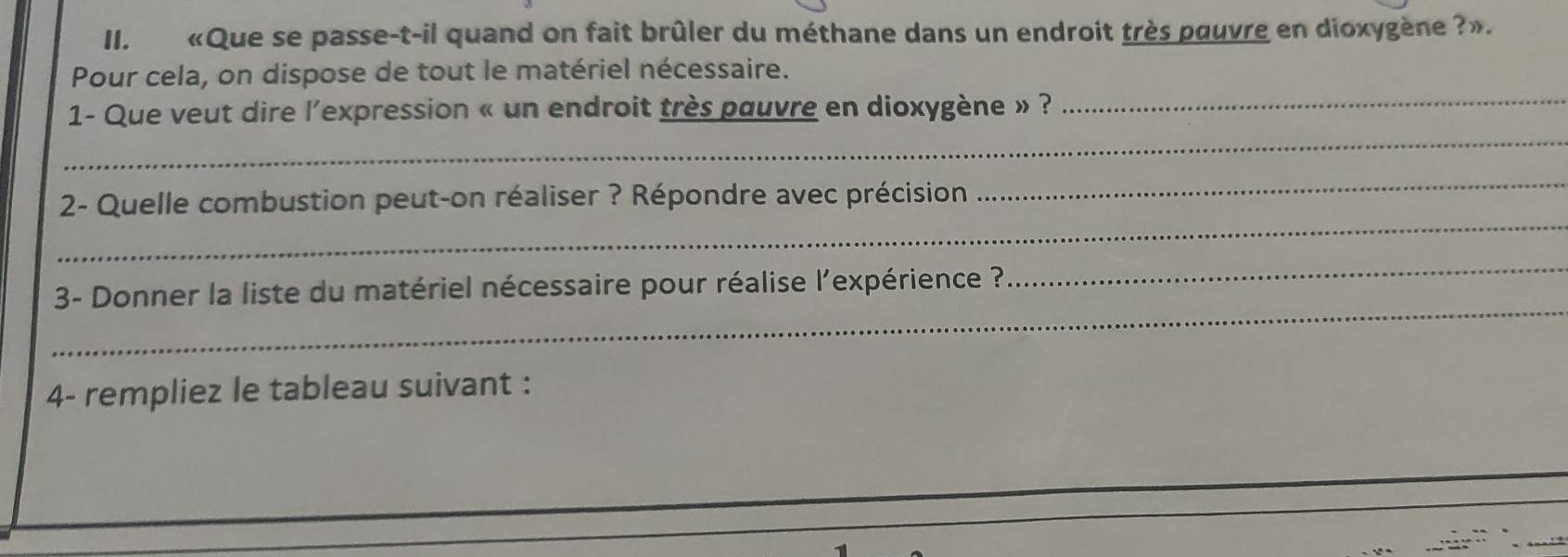 «Que se passe-t-il quand on fait brûler du méthane dans un endroit très pouvre en dioxygène ?». 
_ 
Pour cela, on dispose de tout le matériel nécessaire. 
_ 
1- Que veut dire l'expression « un endroit très pauvre en dioxygène » ? 
_ 
2- Quelle combustion peut-on réaliser ? Répondre avec précision 
_ 
_ 
3- Donner la liste du matériel nécessaire pour réalise l'expérience ? 
_ 
4- rempliez le tableau suivant :