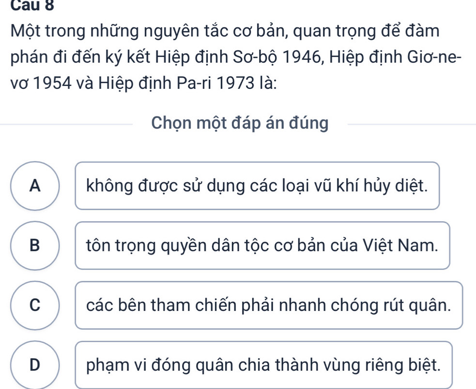 Cau 8
Một trong những nguyên tắc cơ bản, quan trọng để đàm
phán đi đến ký kết Hiệp định Sơ-bộ 1946, Hiệp định Giơ-ne-
vớ 1954 và Hiệp định Pa-ri 1973 là:
Chọn một đáp án đúng
A không được sử dụng các loại vũ khí hủy diệt.
B tôn trọng quyền dân tộc cơ bản của Việt Nam.
C các bên tham chiến phải nhanh chóng rút quân.
D phạm vi đóng quân chia thành vùng riêng biệt.