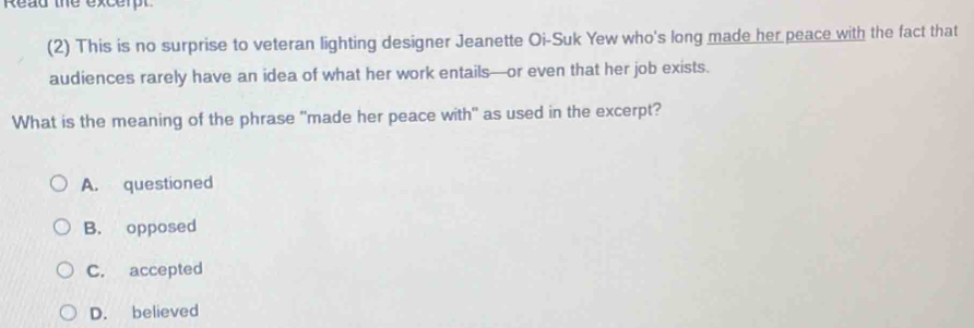 Read the excerpt
(2) This is no surprise to veteran lighting designer Jeanette Oi-Suk Yew who's long made her peace with the fact that
audiences rarely have an idea of what her work entails—or even that her job exists.
What is the meaning of the phrase "made her peace with" as used in the excerpt?
A. questioned
B. opposed
C. accepted
D. believed