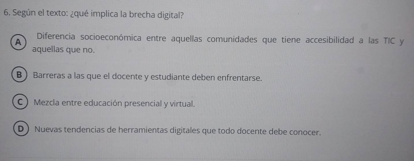 Según el texto: ¿qué implica la brecha digital?
A
Diferencia socioeconómica entre aquellas comunidades que tiene accesibilidad a las TIC y
aquellas que no.
BBarreras a las que el docente y estudiante deben enfrentarse.
C ) Mezcla entre educación presencial y virtual.
D  Nuevas tendencias de herramientas digitales que todo docente debe conocer.