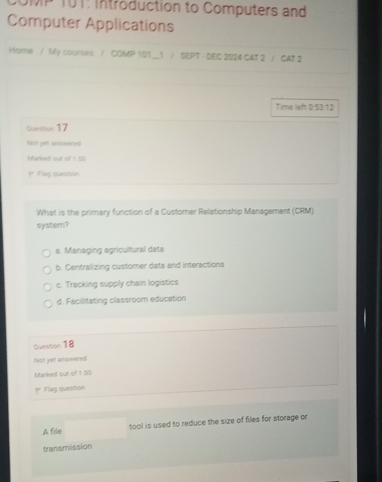 OMP T0T: Introduction to Computers and
Computer Applications
Home / My courses / CDMP 101__1 / SEPT - DEC 2024 CAT 2 / CAT 2
Time left 0:53:12
Question 17
Nist yet answered
Marked out of 1.00
P Flag question
What is the primary function of a Customer Relationship Management (CRM)
system?
a. Managing agricultural data
b. Centralizing customner data and interactions
c. Tracking supply chain logistics
d. Facilitating classroom education
Question 18
Not yet answered
Marked out of 1.00
* Flag question
A file tool is used to reduce the size of files for storage or
transmission