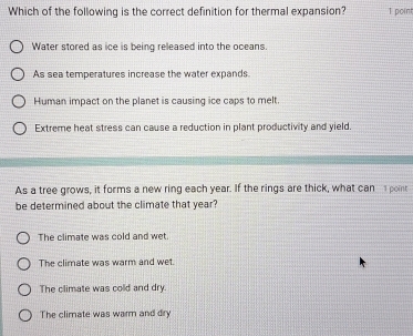 Which of the following is the correct definition for thermal expansion? 1 point
Water stored as ice is being released into the oceans.
As sea temperatures increase the water expands.
Human impact on the planet is causing ice caps to melt.
Extreme heat stress can cause a reduction in plant productivity and yield.
As a tree grows, it forms a new ring each year. If the rings are thick, what can point
be determined about the climate that year?
The climate was cold and wet
The climate was warm and wet.
The climate was cold and dry.
The climate was warm and dry