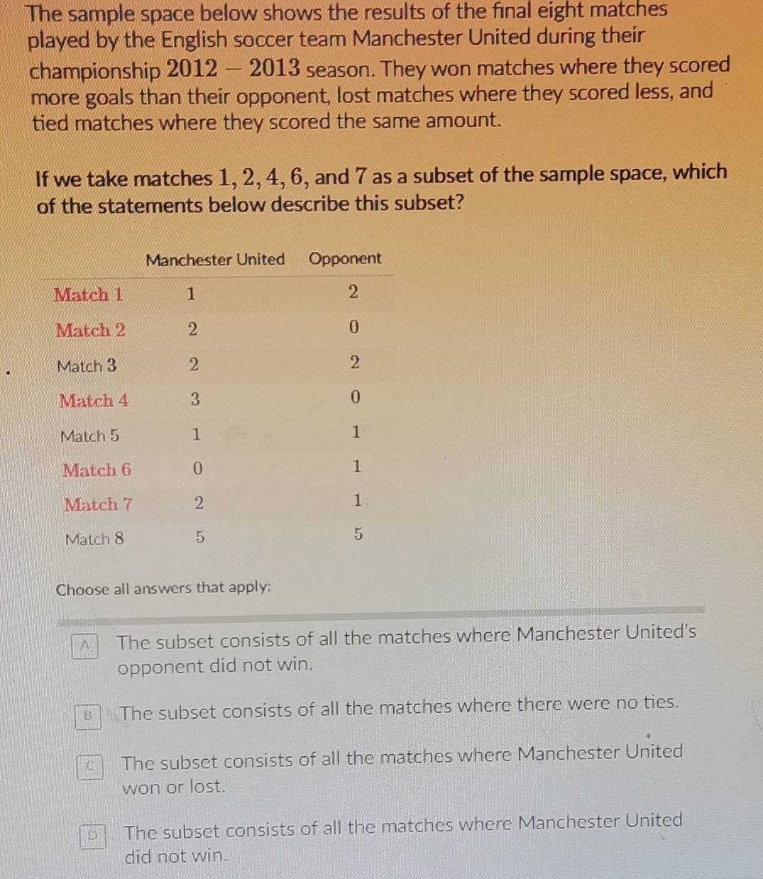 The sample space below shows the results of the final eight matches
played by the English soccer team Manchester United during their
championship 2012 - 2013 season. They won matches where they scored
more goals than their opponent, lost matches where they scored less, and
tied matches where they scored the same amount.
If we take matches 1, 2, 4, 6, and 7 as a subset of the sample space, which
of the statements below describe this subset?
Choose all answers that apply:
^ The subset consists of all the matches where Manchester United's
opponent did not win.
The subset consists of all the matches where there were no ties.
The subset consists of all the matches where Manchester United
won or lost.
D The subset consists of all the matches where Manchester United
did not win.