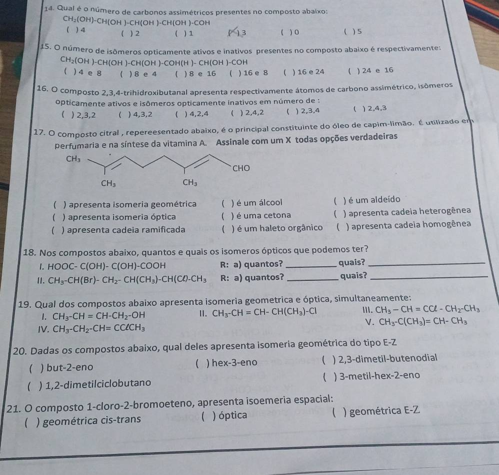 Qual é o número de carbonos assimétricos presentes no composto abaixo:
CH_2(OH)-CH(OH)-CH(OH)-CH(OH)-COH ) 4 ( ) 2  ) 1 ) 3  ) 0  ) 5
15. O número de isômeros opticamente ativos e inativos presentes no composto abaixo é respectivamente:
CH_2(OH)-CH(OH)-CH(OH)-COH(H)-CH(OH)-COH
 ) 4 e 8 ( ) 8 e 4  ) 8 e 16  ) 16 e 8  ) 16 e 24  ) 24 e 16
16. O composto 2,3,4-trihidroxibutanal apresenta respectivamente átomos de carbono assimétrico, isômeros
opticamente ativos e isômeros opticamente inativos em número de :
( )2,3,2 ( ) 4,3,2  ) 4,2,4  ) 2,4,2 ( ) 2,3,4 ( ) 2,4,3
17. O composto citral , repereesentado abaixo, é o principal constituinte do óleo de capim-limão. É utilizado em
perfumaria e na síntese da vitamina A. Assinale com um X todas opções verdadeiras
( ) apresenta isomeria geométrica  ) é um álcool  ) é um aldeído
 ) apresenta isomeria óptica ( ) é uma cetona (  ) apresenta cadeia heterogênea
( ) apresenta cadeia ramificada ( ) é um haleto orgânico  ) apresenta cadeia homogênea
18. Nos compostos abaixo, quantos e quais os isomeros ópticos que podemos ter?
1. HOOC-C(OH)-C(OH)-COOH R: a) quantos? _quais?_
I]. CH_3-CH(Br)-CH_2-CH(CH_3)-CH(Cl)-CH_3 R: a) quantos? _quais?_
19. Qual dos compostos abaixo apresenta isomeria geometrica e óptica, simultaneamente:
1. CH_3-CH=CH-CH_2-OH
Ⅱ. CH_3-CH=CH-CH(CH_3)-Cl III. CH_3-CH=CCl-CH_2-CH_3
V. CH_3-C(CH_3)=CH-CH_3
IV. CH_3-CH_2-CH=CClCH_3
20. Dadas os compostos abaixo, qual deles apresenta isomeria geométrica do tipo E-Z
 ) but-2-eno ( ) hex-3-eno  ) 2,3-dimetil-butenodial
 ) 1,2-dimetilciclobutano  ) 3-metil-hex-2-eno
21. O composto 1-cloro-2-bromoeteno, apresenta isoemeria espacial:
 ) geométrica cis-trans  ) óptica ( ) geométrica E-Z