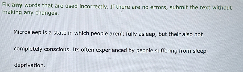 Fix any words that are used incorrectly. If there are no errors, submit the text without 
making any changes. 
Microsleep is a state in which people aren't fully asleep, but their also not 
completely conscious. Its often experienced by people suffering from sleep 
deprivation.