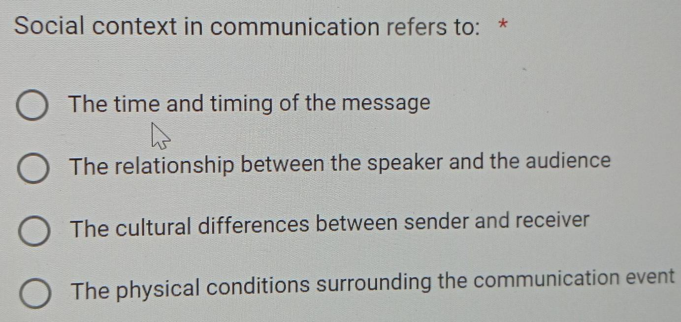 Social context in communication refers to: *
The time and timing of the message
The relationship between the speaker and the audience
The cultural differences between sender and receiver
The physical conditions surrounding the communication event