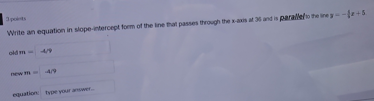 Write an equation in slope-intercept form of the line that passes through the x-axis at 36 and is paralle to the line y=- 4/9 x+5. 
old m= -4/9
new m= -4/9
equation: type your answer...