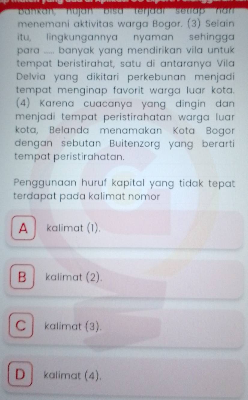 bankan, nujan bisa terjaar setap han
menemani aktivitas warga Bogor. (3) Selain
itu, lingkungannya nyaman sehingga
para ..... banyak yang mendirikan vila untuk 
tempat beristirahat, satu di antaranya Vila
Delvia yang dikitari perkebunan menjadi
tempat menginap favorit warga luar kota.
(4) Karena cuacanya yang dingin dan
menjadi tempat peristirahatan warga luar .
kota, Belanda menamakan Kota Bogor
dengan sebutan Buitenzorg yang berarti
tempat peristirahatan.
Penggunaan huruf kapital yang tidak tepat
terdapat pada kalimat nomor
A kalimat (1).
B kalimat (2).
C kalimat (3).
D kalimat (4).