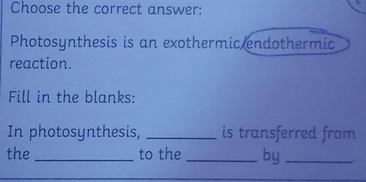 Choose the correct answer: 
Photosynthesis is an exothermic endothermic 
reaction. 
Fill in the blanks: 
In photosynthesis, _is transferred from 
the _to the_ 
by _.