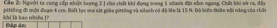 Người ta cung cấp nhiệt lượng 2 J cho chất khí đựng trong 1 xilanh đặt nằm ngang. Chất khí nở ra, đấy 
pittông đi một đoạn 4 cm. Biết lực ma sát giữa pittông và xilanh có độ lên là 15 N. Độ biến thiên nội năng của chất 
khí là bao nhiêu J? 
Đáp án: