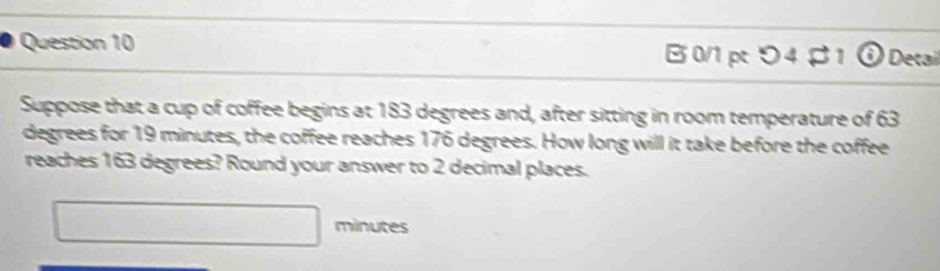 B0/1 pt つ4 B1 o Detail 
Suppose that a cup of coffee begins at 183 degrees and, after sitting in room temperature of 63
degrees for 19 minutes, the coffee reaches 176 degrees. How long will it take before the coffee 
reaches 163 degrees? Round your answer to 2 decimal places.
□ minutes
□ 
