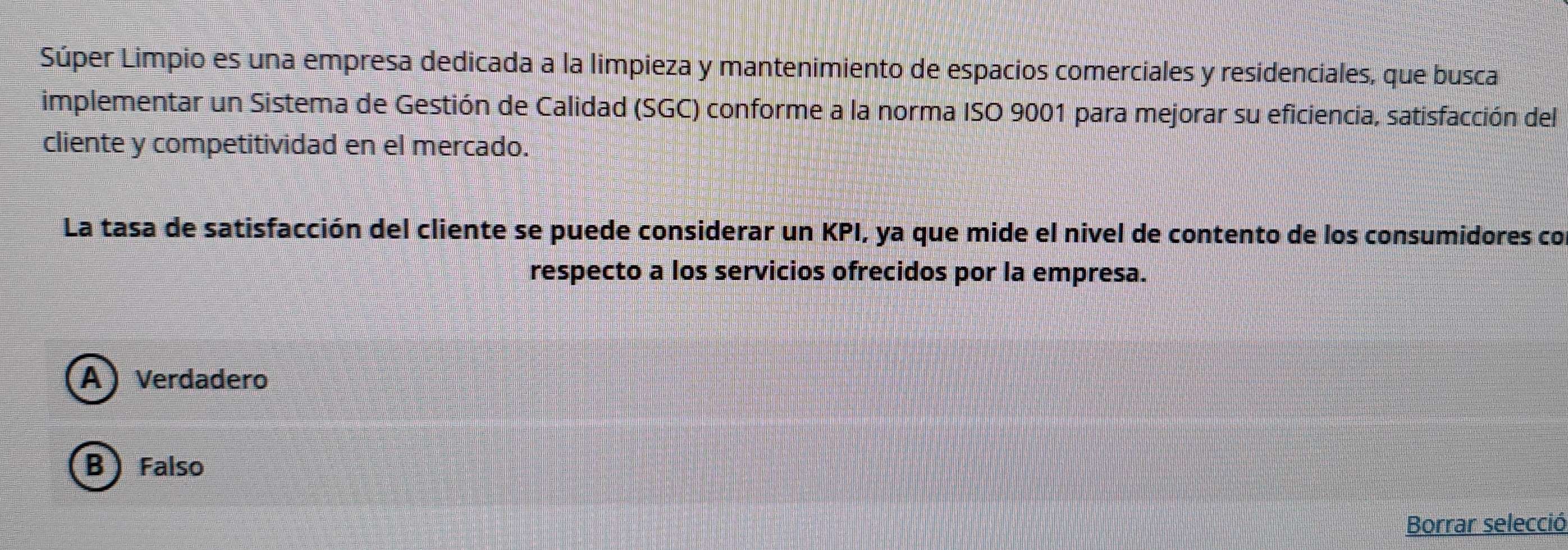 Súper Limpio es una empresa dedicada a la limpieza y mantenimiento de espacios comerciales y residenciales, que busca
implementar un Sistema de Gestión de Calidad (SGC) conforme a la norma ISO 9001 para mejorar su eficiencia, satisfacción del
cliente y competitividad en el mercado.
La tasa de satisfacción del cliente se puede considerar un KPI, ya que mide el nivel de contento de los consumidores co
respecto a los servicios ofrecidos por la empresa.
A) Verdadero
B Falso
Borrar selecció