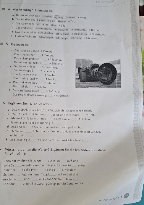 Meine Sacher
 4 Was ist richtig? Umkreisen Sie.
Das ist wirklich eine schönes  (schöne) schönen * Kerze
b Das ist aber ein kleines kleine  kleiner ● Tisch.
c Das ist ein sehr alt altes  alterBild.
d Das sind keine interessanten interessante  interessantes  Bücher.
e Das ist aber eine scheußlicher scheußliche scheußliches * Einrichtung.
f   In dem Buch sind   schwierigen    schwierige   schwierig  Übungen.
5 Ergänzen Sie.
a Das ist keine billig   Kamera.
Das ist eine teur _Kamera
Das ist kein praktisch _* Bildschirm.
Das ist ein viel zu klein _* Bildschirm.
c Das ist kein klein * Feuerzeug
Das ist ein groß_ . Feuerzeug.
d Das ist keine schön_ Tasche
Das ist eine hässlich_ Tasche
e Das sind keine ne_ Schuhe.
Das sind alt_ • Schuhe.
f Das sind keine leicht_ * Aufgaben.
Das sind wirklich schwieri _6 Aufgaben
6 Ergänzen Sie: -e, -er, -es oder ,
a Das ist doch kein schön er * Teppich! Er ist sogar sehr hässlich
Mein @  Bett ist nicht breit_ . Es ist ein sehr schmal_ * Bett.
c Meine * Brille ist ni ch t ne . Sie ist eine alt _• Brille und
leider ist sie nicht besonders gut
_
_
d Das sind toll_ * Sachen. Sie sind auch sehr praktisch
e Meine laut_ * Nachbarn stören mich. Nein, unser Haus ist wirklich
nicht ruhig
f Das ist kein gut_ Handtuch! Es ist wirklich schlecht
_
Wie schreibt man die Wörter? Ergänzen Sie die fehlenden Buchstaben:
h - ch - ck - k.
Jana hat im Einri ch tungs_ aus einge_ auft und
tolle Sa_ en gefunden. Jetzt liegt auf ihrem Kü_ entisch
eine pra _tische Plasti_ tischde_ e. Vor dem
Schran _liegt ein neuer Teppi_ und im Bad sind
modere _and tù_ er. Besonders freut Jana si_
über die erzen. Sie waren günstig, nur 50 Cent pro Stü_
einhundertelf 111 AB