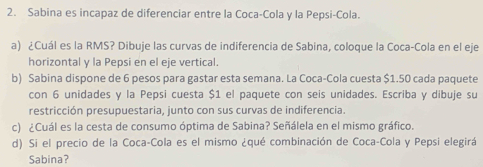 Sabina es incapaz de diferenciar entre la Coca-Cola y la Pepsi-Cola. 
a) ¿Cuál es la RMS? Dibuje las curvas de indiferencia de Sabina, coloque la Coca-Cola en el eje 
horizontal y la Pepsi en el eje vertical. 
b) Sabina dispone de 6 pesos para gastar esta semana. La Coca-Cola cuesta $1.50 cada paquete 
con 6 unidades y la Pepsi cuesta $1 el paquete con seis unidades. Escriba y dibuje su 
restricción presupuestaria, junto con sus curvas de indiferencia. 
c) ¿Cuál es la cesta de consumo óptima de Sabina? Señálela en el mismo gráfico. 
d) Si el precio de la Coca-Cola es el mismo ¿qué combinación de Coca-Cola y Pepsi elegirá 
Sabina?