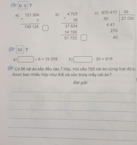 ① Đ, S ?
a) frac beginarrayr 121304 * 7endarray 749128
b)
c)
□  beginarrayr 4703 * 38 hline 37624 14100 hline 51733endarray beginarrayr 970.70 50 441 270 270 40endarray
□ 
2 Só ?
a) □ * 6=15078 b) □ :35=918
3. Có 56 cái áo xếp đều vào 7 hộp. Hỏi nếu 765 cái áo cùng loại đó th
được bao nhiêu hộp như thế và còn thừa mấy cái áo?
Bài giải
_
_
_
_
_
_